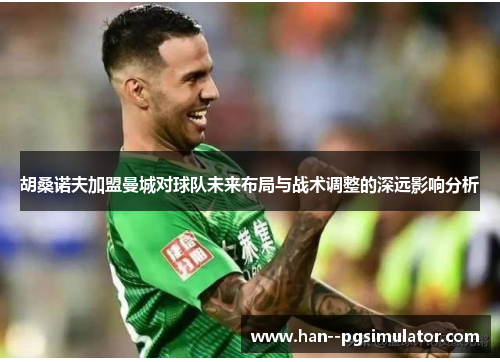 胡桑诺夫加盟曼城对球队未来布局与战术调整的深远影响分析