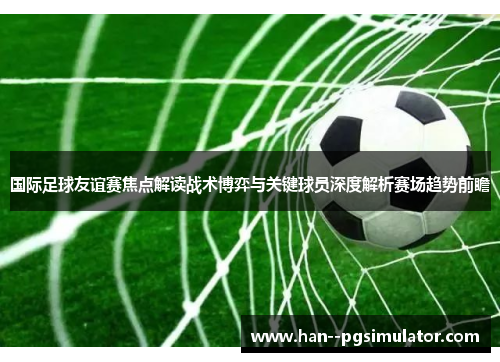 国际足球友谊赛焦点解读战术博弈与关键球员深度解析赛场趋势前瞻 国际足球友谊赛焦点解读战术博弈与关键球员深度解析赛场趋势前瞻
